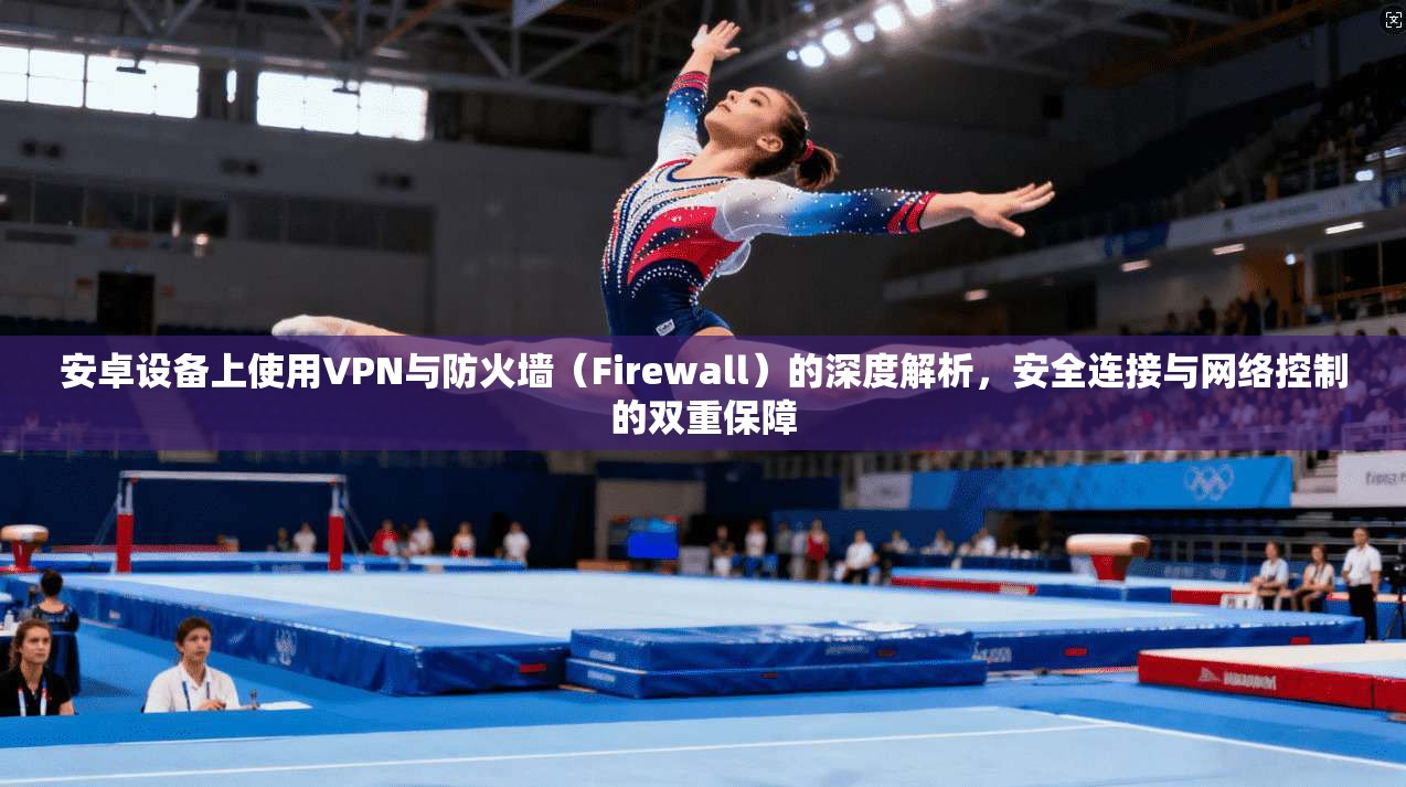 安卓设备上使用VPN与防火墙（Firewall）的深度解析，安全连接与网络控制的双重保障