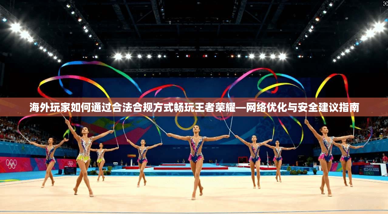 海外玩家如何通过合法合规方式畅玩王者荣耀—网络优化与安全建议指南
