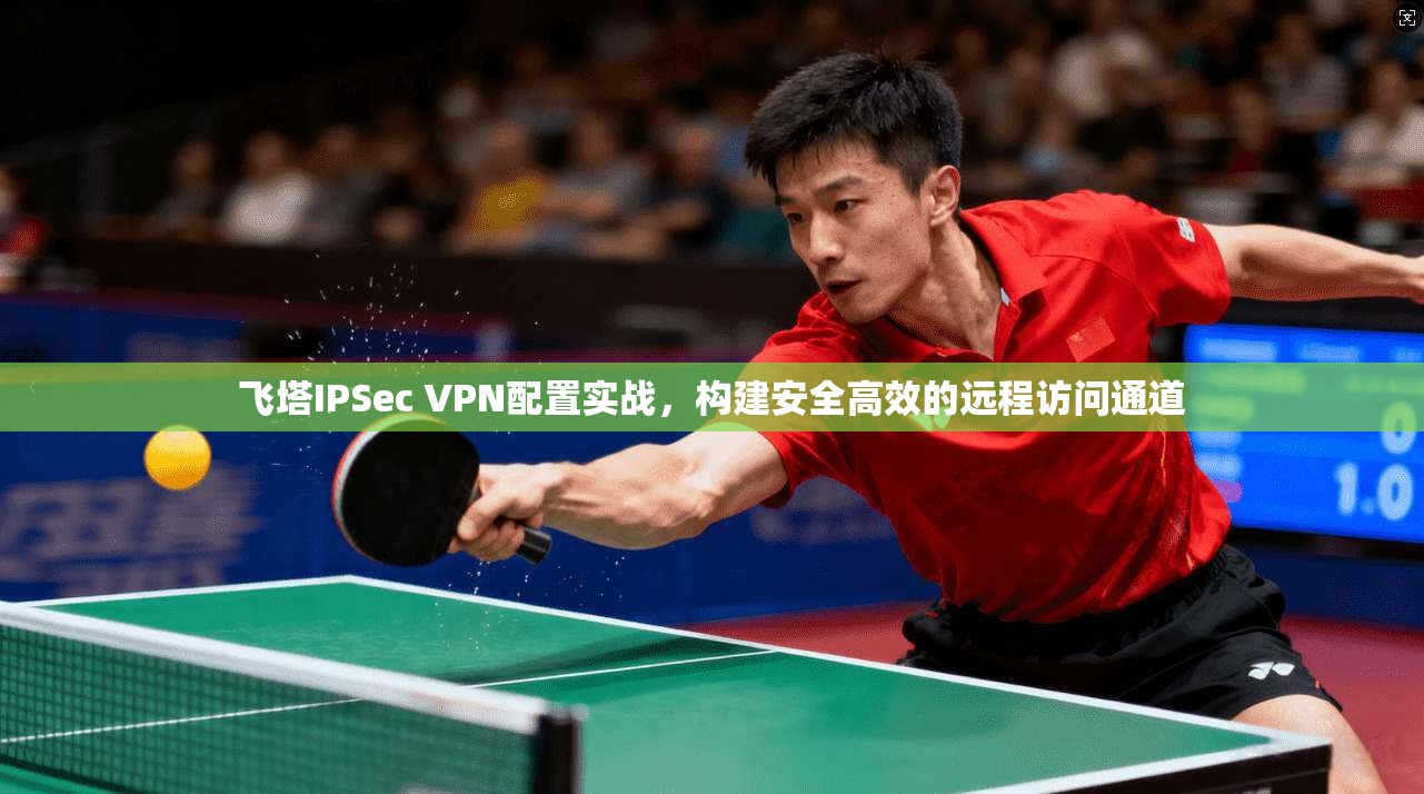 飞塔IPSec VPN配置实战，构建安全高效的远程访问通道