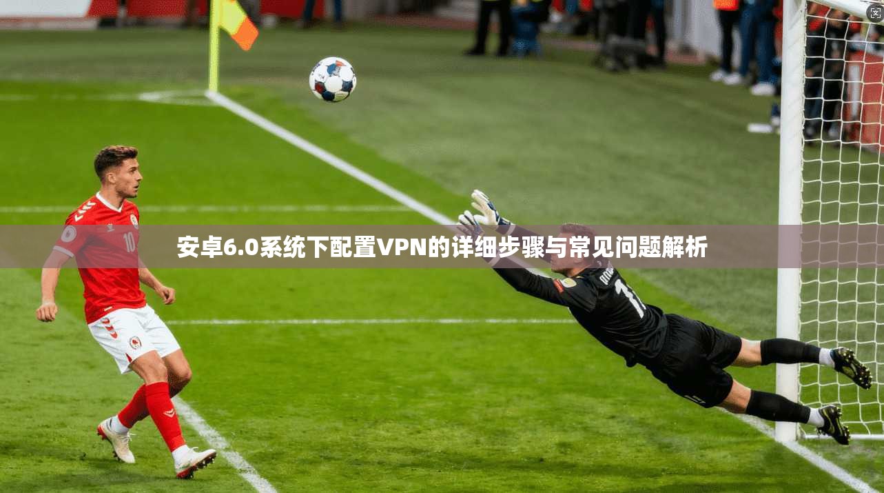 安卓6.0系统下配置VPN的详细步骤与常见问题解析