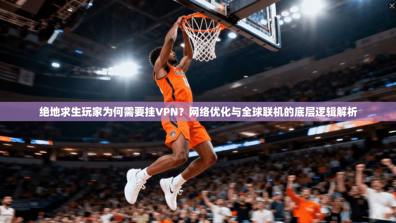 绝地求生玩家为何需要挂VPN？网络优化与全球联机的底层逻辑解析