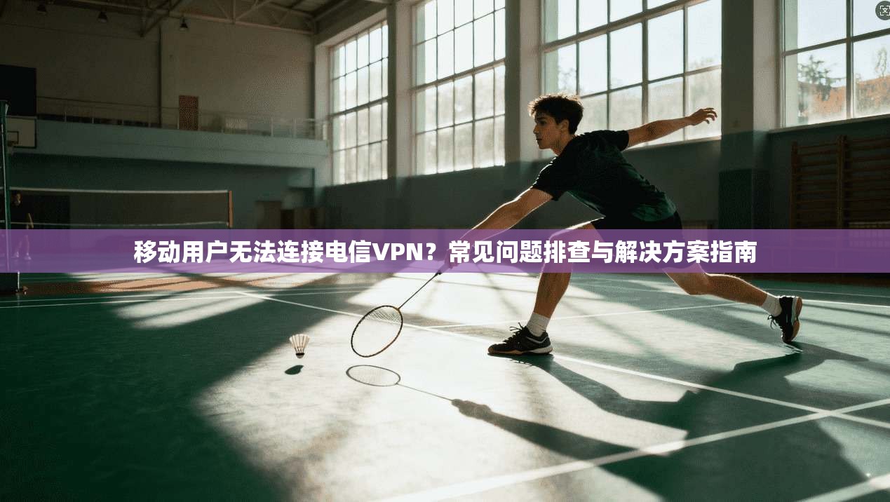 移动用户无法连接电信VPN？常见问题排查与解决方案指南
