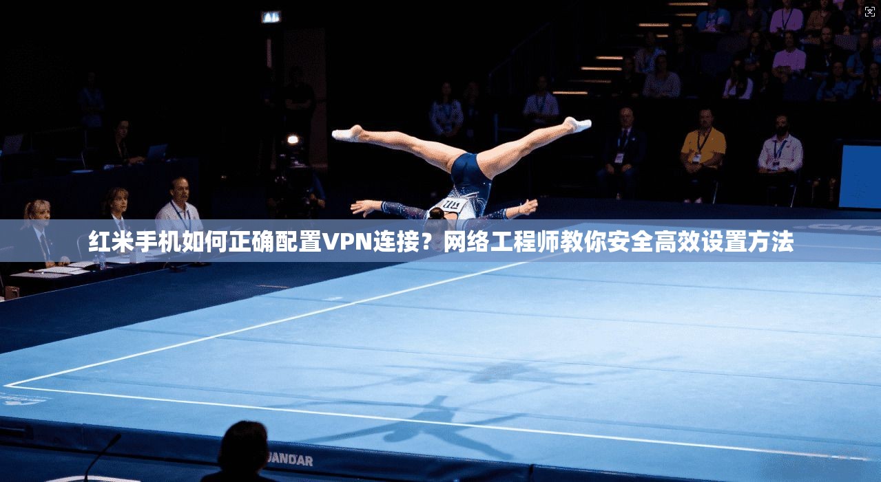 红米手机如何正确配置VPN连接？网络工程师教你安全高效设置方法