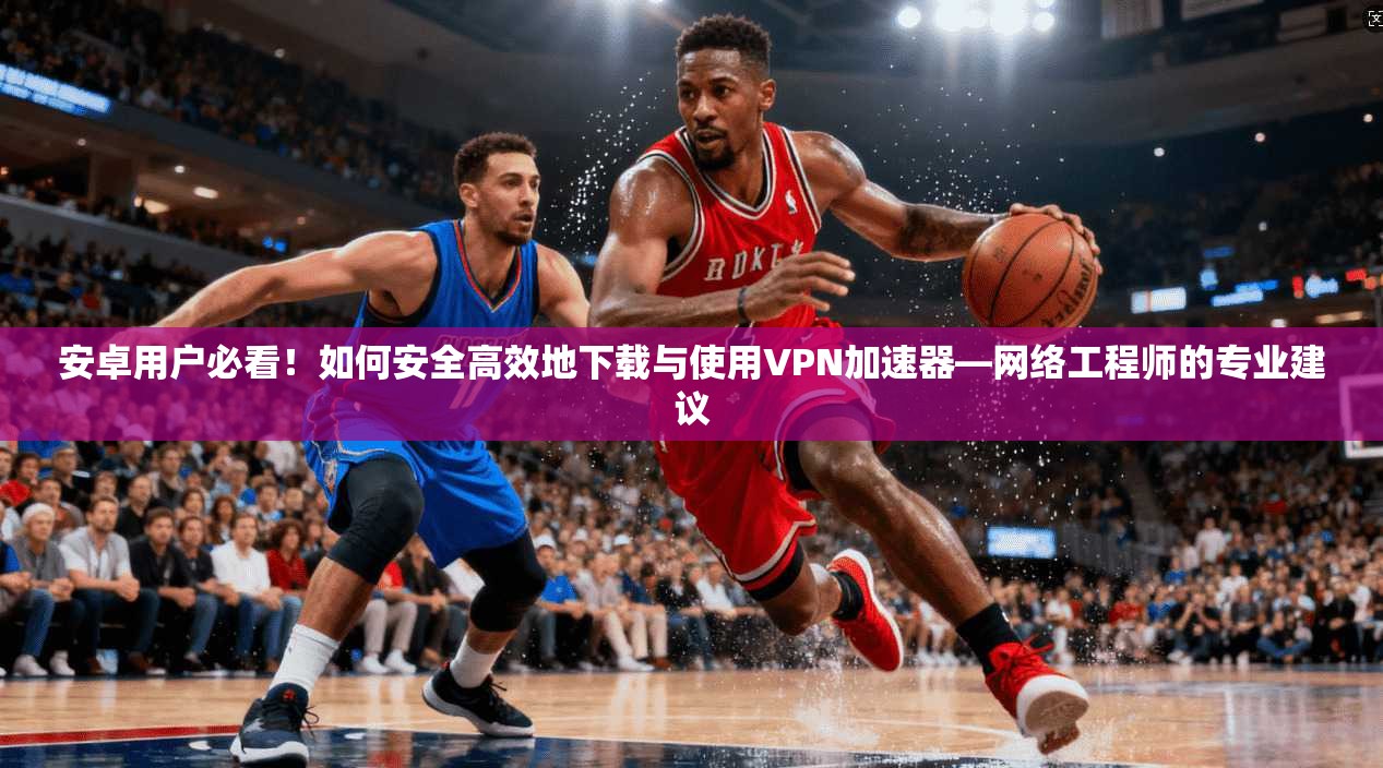 安卓用户必看！如何安全高效地下载与使用VPN加速器—网络工程师的专业建议