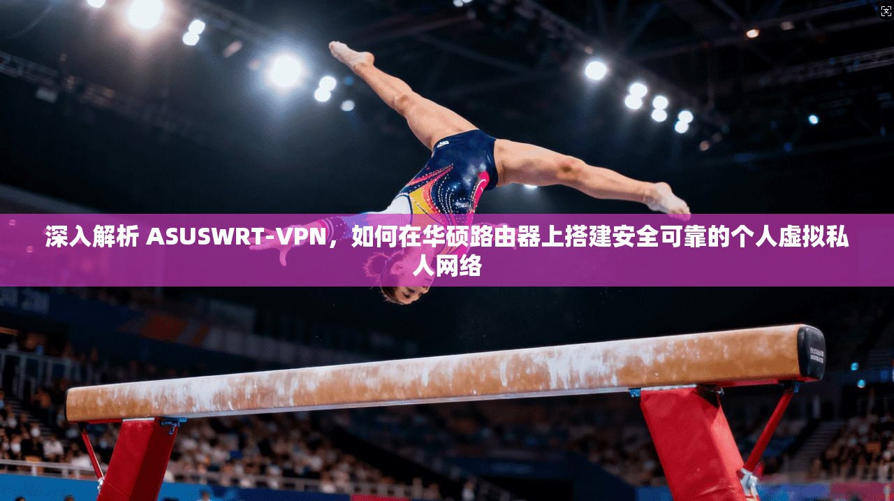 深入解析 ASUSWRT-VPN,如何在华硕路由器上搭建安全可靠的个人虚拟私人网络