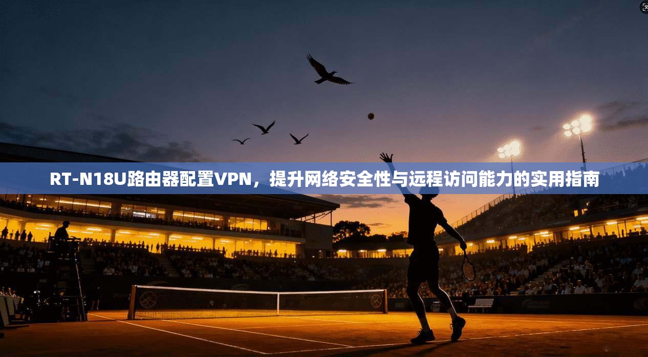 RT-N18U路由器配置VPN，提升网络安全性与远程访问能力的实用指南