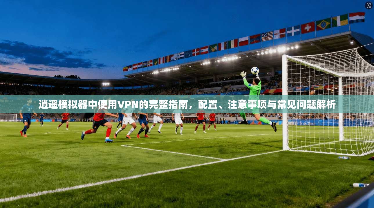 逍遥模拟器中使用VPN的完整指南，配置、注意事项与常见问题解析