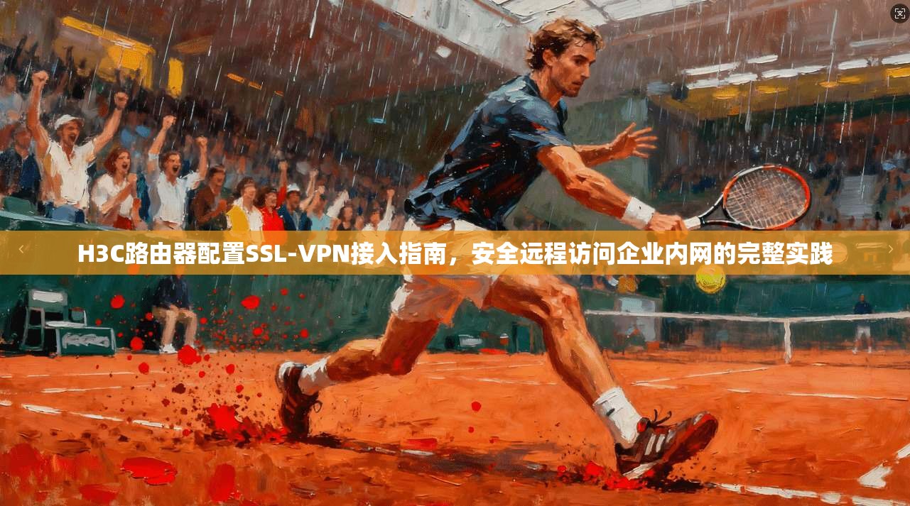 H3C路由器配置SSL-VPN接入指南，安全远程访问企业内网的完整实践