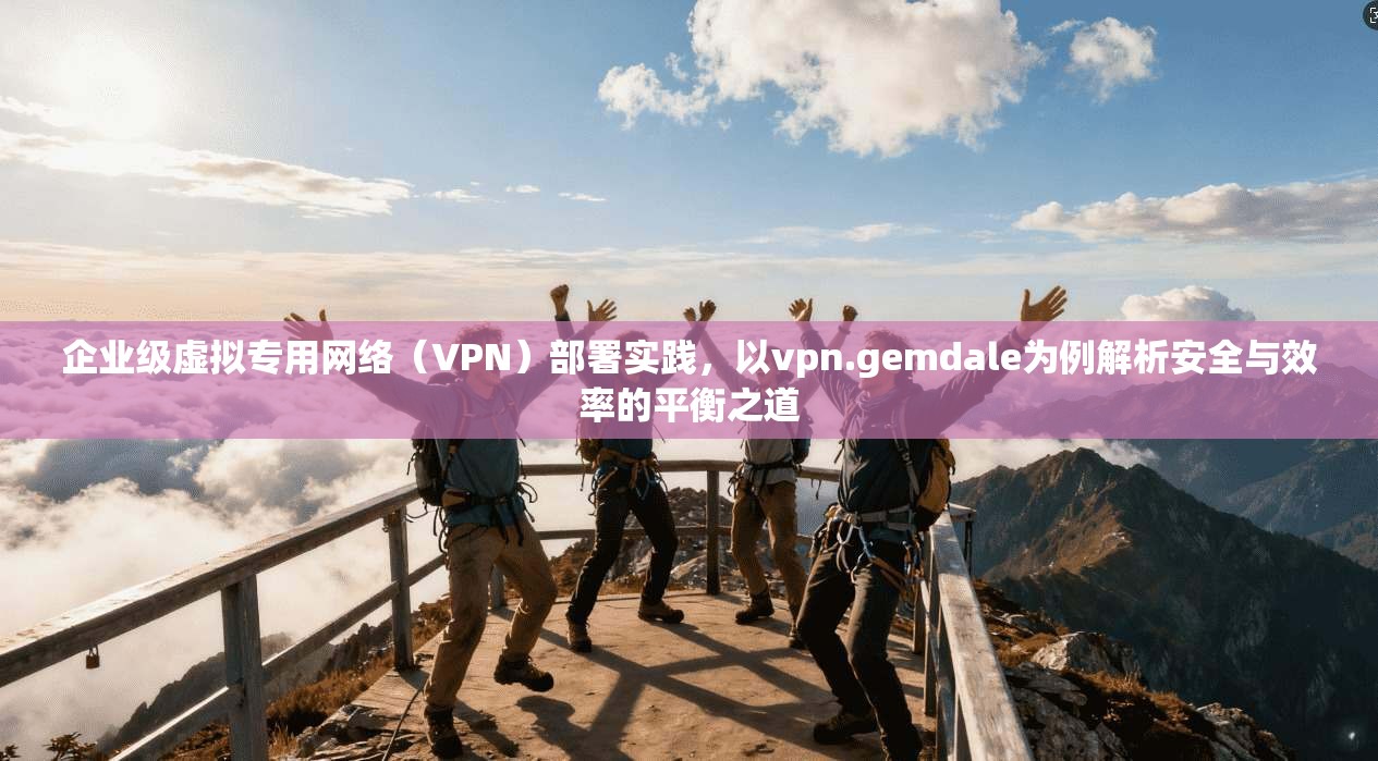企业级虚拟专用网络（VPN）部署实践，以vpn.gemdale为例解析安全与效率的平衡之道