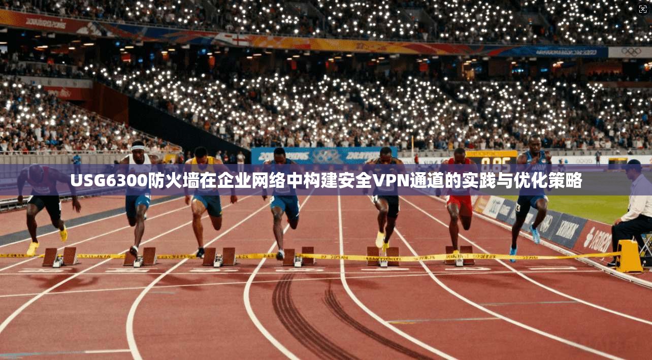 USG6300防火墙在企业网络中构建安全VPN通道的实践与优化策略